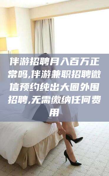 漳浦伴游招聘月入百万正常吗,伴游兼职招聘微信预约纯出大圈外围招聘,无需缴纳任何费用