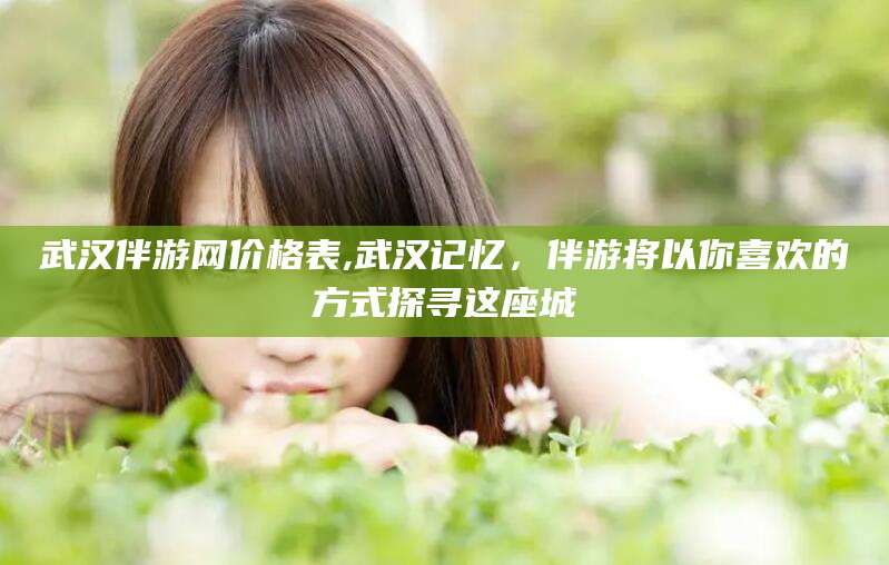 漳浦武汉伴游网价格表,武汉记忆，伴游将以你喜欢的方式探寻这座城