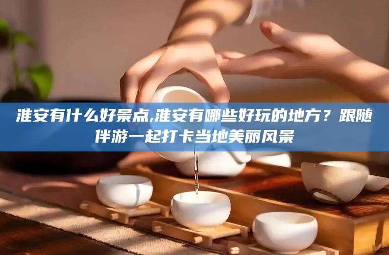 漳浦淮安有什么好景点,淮安有哪些好玩的地方？跟随伴游一起打卡当地美丽风景