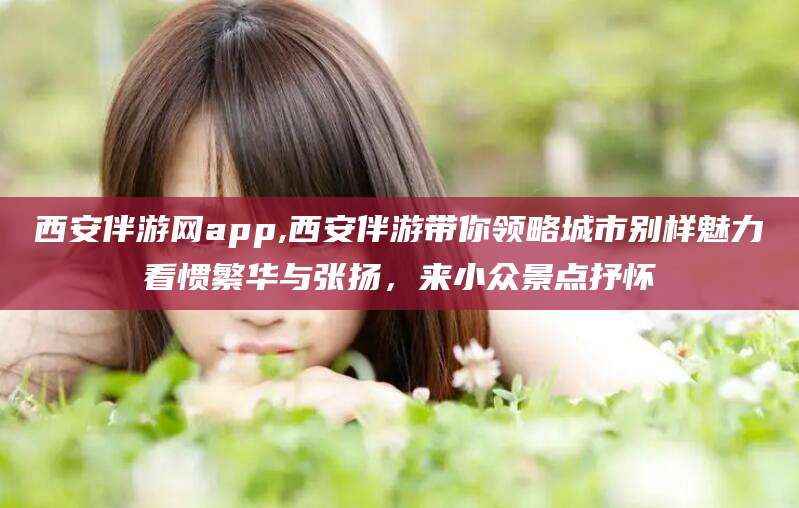 漳浦西安伴游网app,西安伴游带你领略城市别样魅力看惯繁华与张扬，来小众景点抒怀