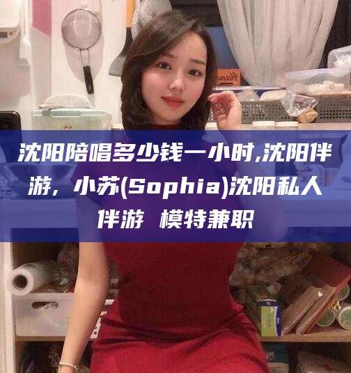 漳浦沈阳陪唱多少钱一小时,沈阳伴游,贠小苏(Sophia)沈阳私人伴游 模特兼职