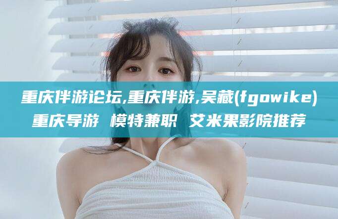 漳浦重庆伴游论坛,重庆伴游,吴藏(fgowike)重庆导游 模特兼职 艾米果影院推荐