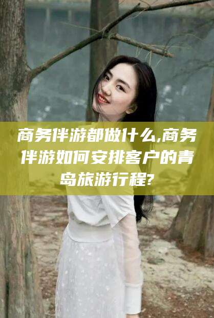 漳浦商务伴游都做什么,商务伴游如何安排客户的青岛旅游行程?