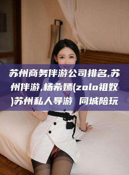 漳浦苏州商务伴游公司排名,苏州伴游,杨希嫣(zolo祖奴)苏州私人导游 同城陪玩