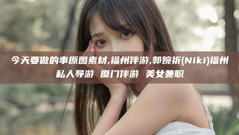 漳浦今天要做的事原图素材,福州伴游,郭婉祈(Niki)福州私人导游 厦门伴游 美女兼职