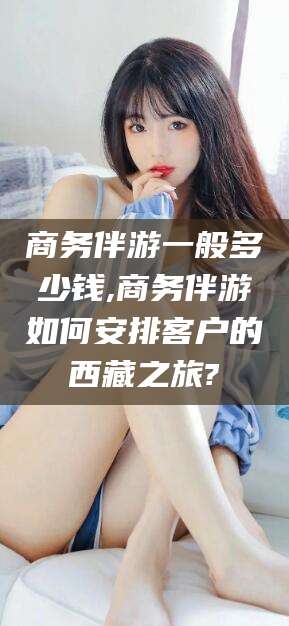 漳浦商务伴游一般多少钱,商务伴游如何安排客户的西藏之旅?
