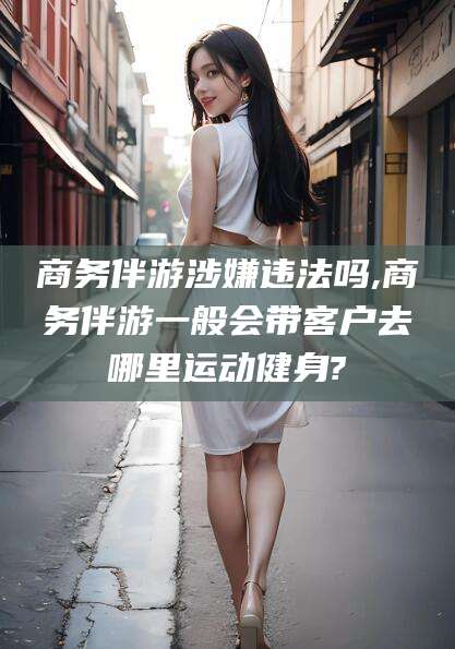 漳浦商务伴游涉嫌违法吗,商务伴游一般会带客户去哪里运动健身?