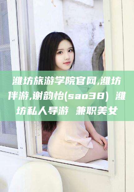 漳浦潍坊旅游学院官网,潍坊伴游,谢韵怡(sao38) 潍坊私人导游 兼职美女