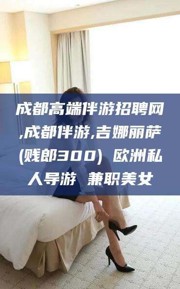 漳浦成都高端伴游招聘网,成都伴游,吉娜丽萨(贱郎300) 欧洲私人导游 兼职美女