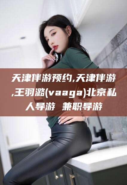 漳浦天津伴游预约,天津伴游,王羽潞(vaaga)北京私人导游 兼职导游