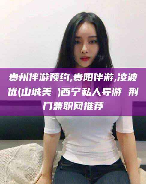 漳浦贵州伴游预约,贵阳伴游,凌波优(山城美姫)西宁私人导游 荆门兼职网推荐