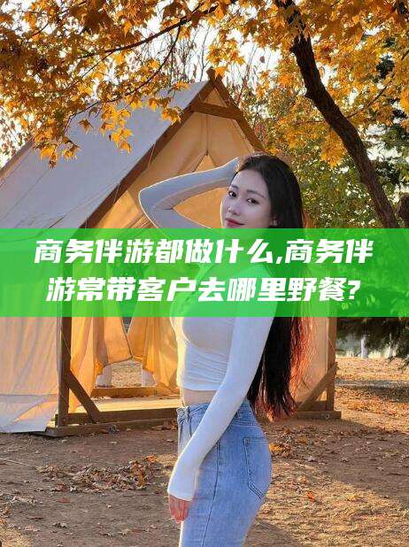 漳浦商务伴游都做什么,商务伴游常带客户去哪里野餐?