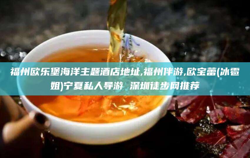 漳浦福州欧乐堡海洋主题酒店地址,福州伴游,欧宝蕾(冰雹姐)宁夏私人导游 深圳徒步网推荐