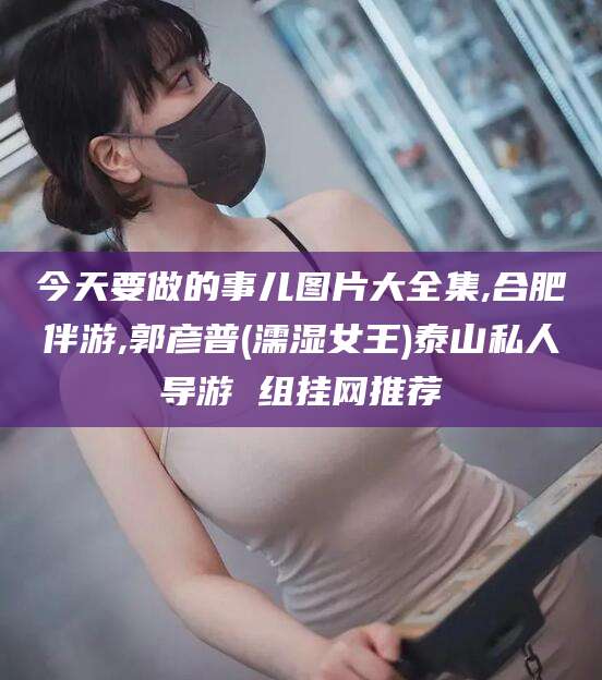 漳浦今天要做的事儿图片大全集,合肥伴游,郭彦普(濡湿女王)泰山私人导游 组挂网推荐