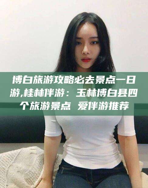 漳浦博白旅游攻略必去景点一日游,桂林伴游：玉林博白县四个旅游景点 爱伴游推荐