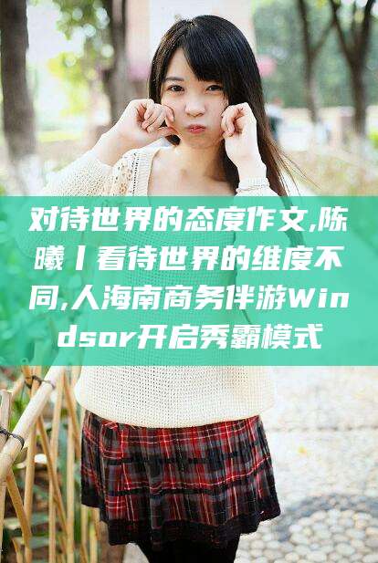 漳浦对待世界的态度作文,陈曦丨看待世界的维度不同,人海南商务伴游Windsor开启秀霸模式