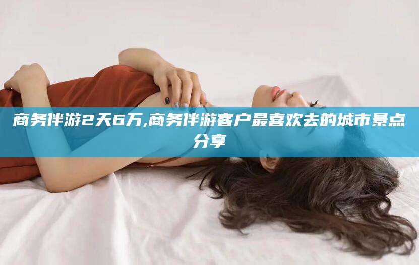 漳浦商务伴游2天6万,商务伴游客户最喜欢去的城市景点分享