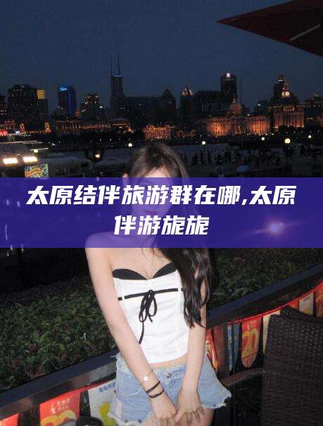 漳浦太原结伴旅游群在哪,太原伴游旎旎