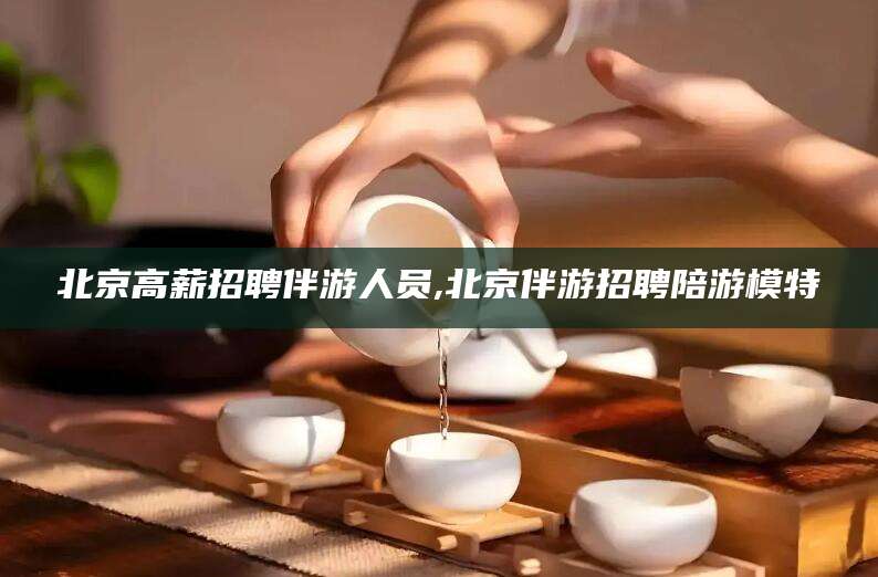 漳浦北京高薪招聘伴游人员,北京伴游招聘陪游模特