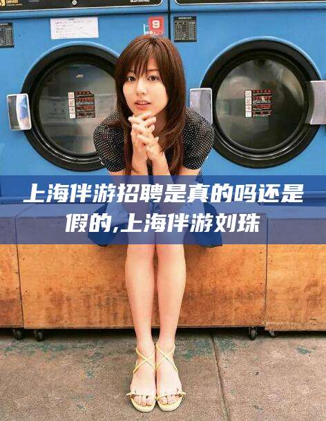 漳浦上海伴游招聘是真的吗还是假的,上海伴游刘珠