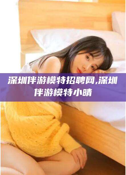 漳浦深圳伴游模特招聘网,深圳伴游模特小晴