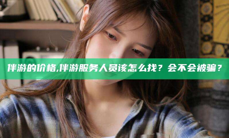 漳浦伴游的价格,伴游服务人员该怎么找？会不会被骗？