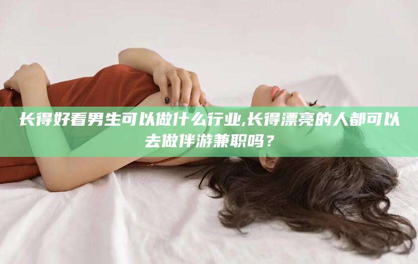 漳浦长得好看男生可以做什么行业,长得漂亮的人都可以去做伴游兼职吗？