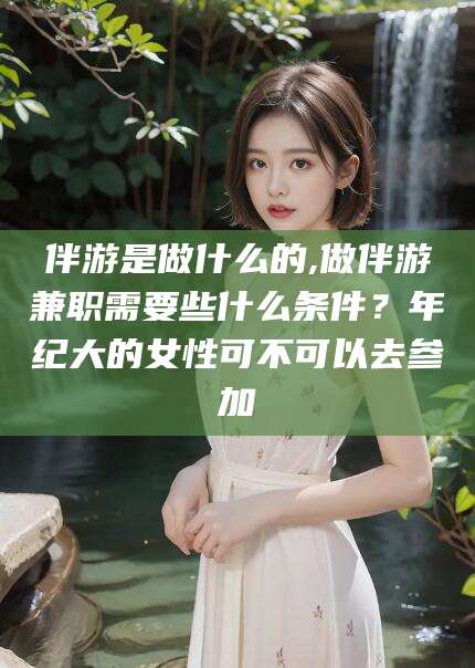 漳浦伴游是做什么的,做伴游兼职需要些什么条件？年纪大的女性可不可以去参加