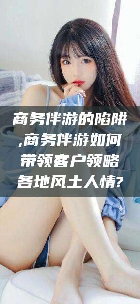漳浦商务伴游的陷阱,商务伴游如何带领客户领略各地风土人情?