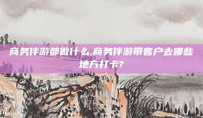 漳浦商务伴游都做什么,商务伴游带客户去哪些地方打卡?