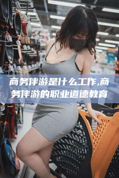 漳浦商务伴游是什么工作,商务伴游的职业道德教育