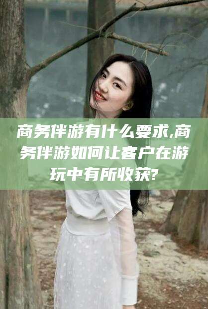 漳浦商务伴游有什么要求,商务伴游如何让客户在游玩中有所收获?