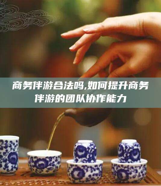 漳浦商务伴游合法吗,如何提升商务伴游的团队协作能力