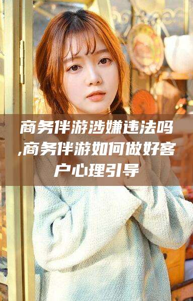 漳浦商务伴游涉嫌违法吗,商务伴游如何做好客户心理引导