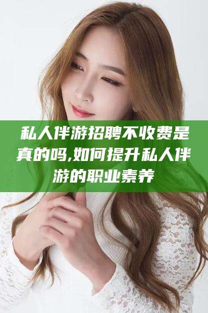 漳浦私人伴游招聘不收费是真的吗,如何提升私人伴游的职业素养