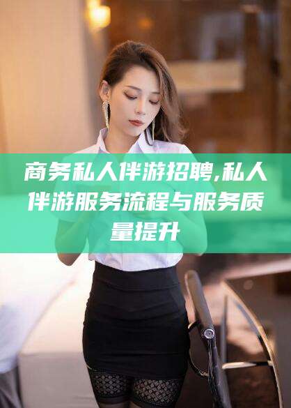 漳浦商务私人伴游招聘,私人伴游服务流程与服务质量提升