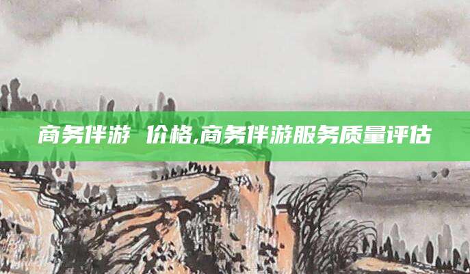 漳浦商务伴游 价格,商务伴游服务质量评估