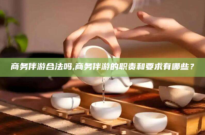 漳浦商务伴游合法吗,商务伴游的职责和要求有哪些？