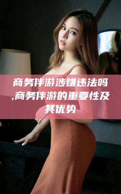 漳浦商务伴游涉嫌违法吗,商务伴游的重要性及其优势