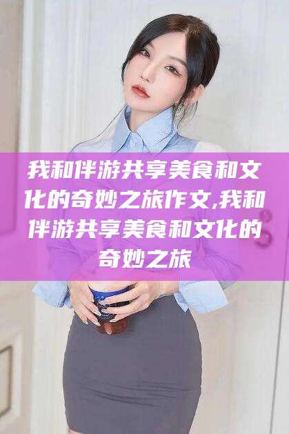 漳浦我和伴游共享美食和文化的奇妙之旅作文,我和伴游共享美食和文化的奇妙之旅