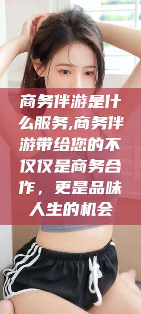 漳浦商务伴游是什么服务,商务伴游带给您的不仅仅是商务合作，更是品味人生的机会