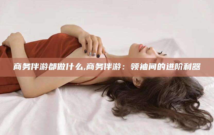 漳浦商务伴游都做什么,商务伴游：领袖间的进阶利器