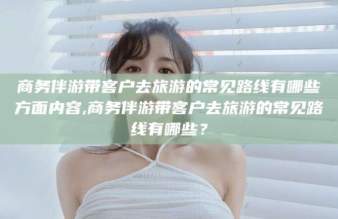 漳浦商务伴游带客户去旅游的常见路线有哪些方面内容,商务伴游带客户去旅游的常见路线有哪些？