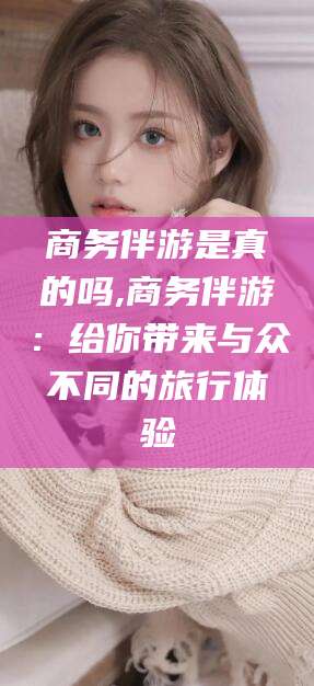 漳浦商务伴游是真的吗,商务伴游：给你带来与众不同的旅行体验