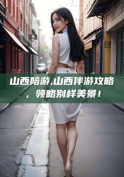 漳浦山西陪游,山西伴游攻略，领略别样美景！