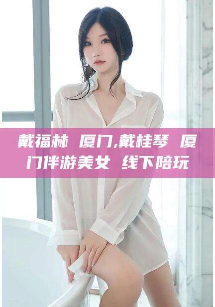 漳浦戴福林 厦门,戴桂琴 厦门伴游美女 线下陪玩