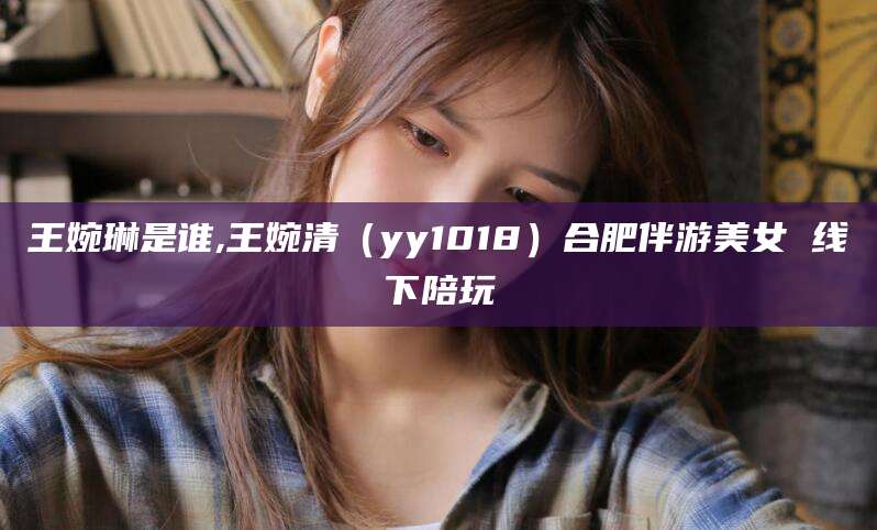 漳浦王婉琳是谁,王婉清（yy1018）合肥伴游美女 线下陪玩