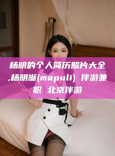 漳浦杨明的个人简历照片大全,杨明晰(mapuli) 伴游兼职 北京伴游