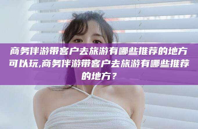 漳浦商务伴游带客户去旅游有哪些推荐的地方可以玩,商务伴游带客户去旅游有哪些推荐的地方？
