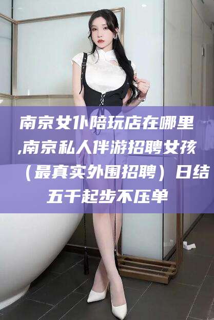 漳浦南京女仆陪玩店在哪里,南京私人伴游招聘女孩（最真实外围招聘）日结五千起步不压单